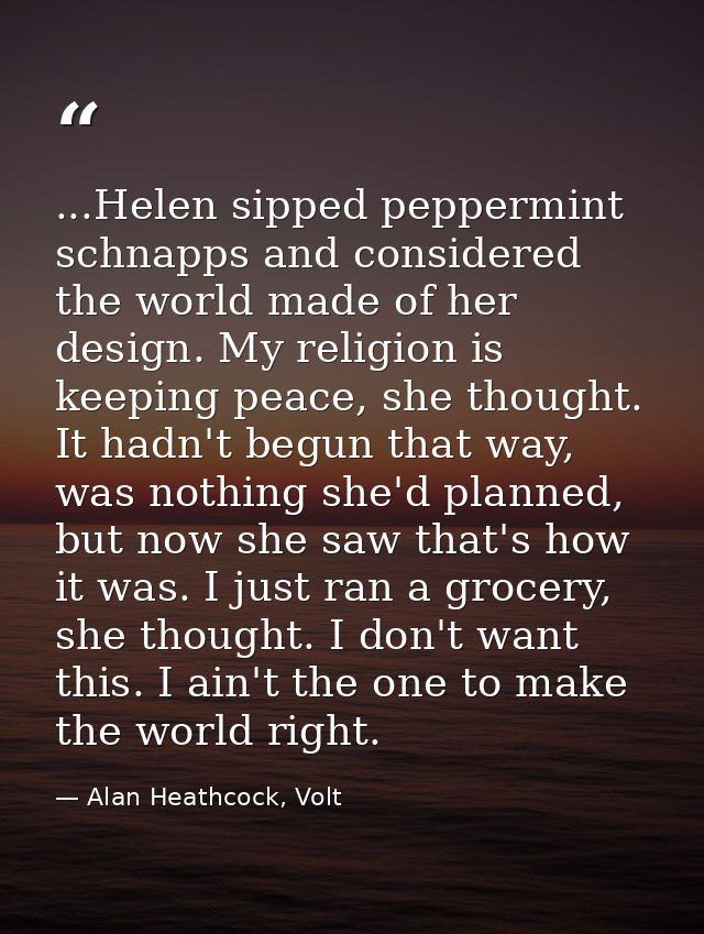...Helen sipped peppermint schnapps and considered the world made of her design. My religion is keeping peace, she thoug — Alan Heathcock, Volt