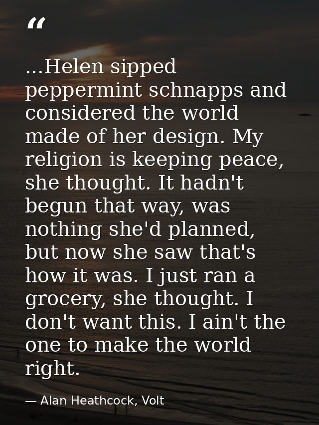 ...Helen sipped peppermint schnapps and considered the world made of her design. My religion is keeping peace, she thoug — Alan Heathcock, Volt