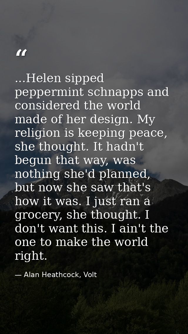 ...Helen sipped peppermint schnapps and considered the world made of her design. My religion is keeping peace, she thoug — Alan Heathcock, Volt