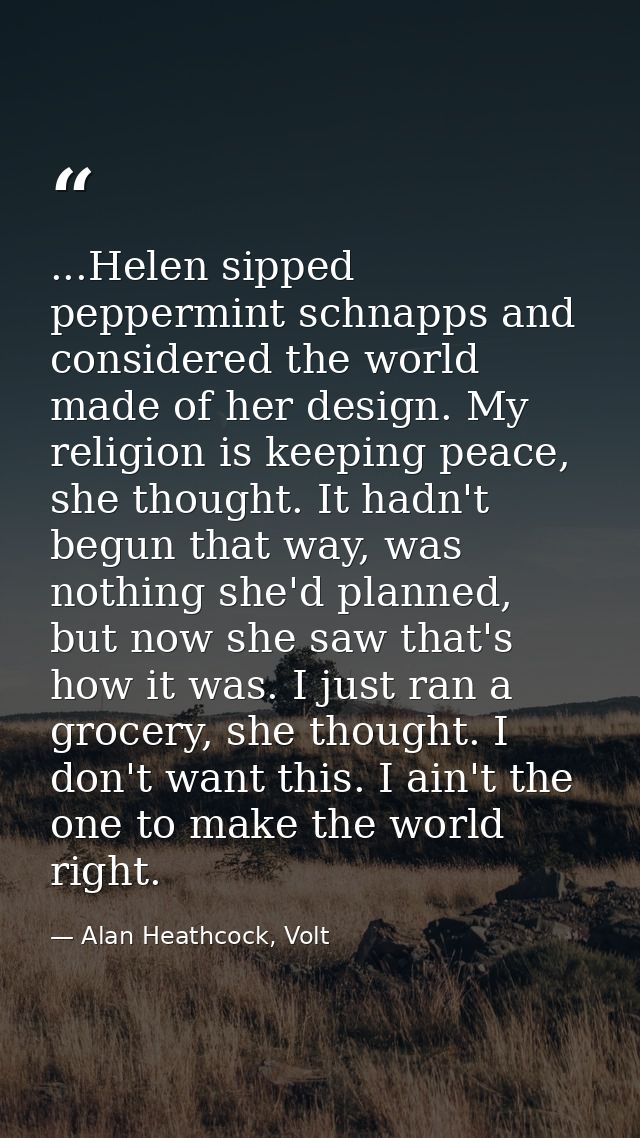 ...Helen sipped peppermint schnapps and considered the world made of her design. My religion is keeping peace, she thoug — Alan Heathcock, Volt