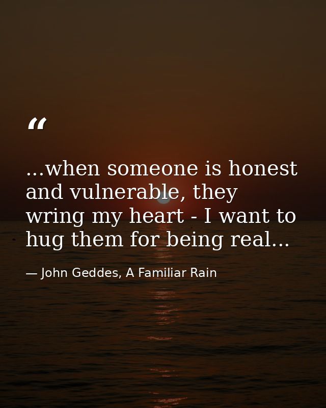 ...when someone is honest and vulnerable, they wring my heart - I want to hug them for being real... — John Geddes, A Familiar Rain