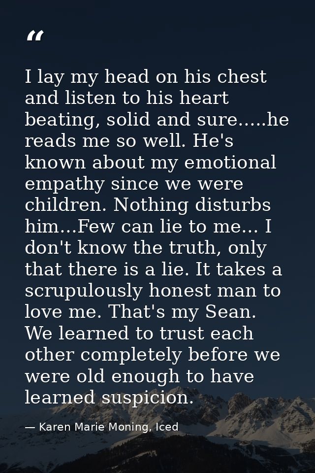 I lay my head on his chest and listen to his heart beating, solid and sure.....he reads me so well. He's known about my  — Karen Marie Moning, Iced