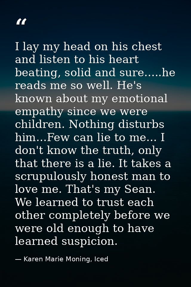 I lay my head on his chest and listen to his heart beating, solid and sure.....he reads me so well. He's known about my  — Karen Marie Moning, Iced