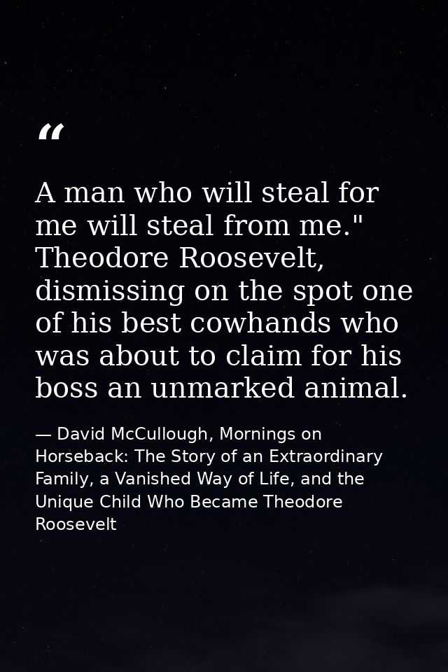 A man who will steal for me will steal from me." Theodore Roosevelt, dismissing on the spot one of his best cowhands who — David McCullough, Mornings on Horseback: The Story of an Extraordinary Family, a Vanished Way of Life, and the Unique Child Who Became Theodore Roosevelt