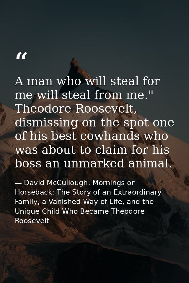 A man who will steal for me will steal from me." Theodore Roosevelt, dismissing on the spot one of his best cowhands who — David McCullough, Mornings on Horseback: The Story of an Extraordinary Family, a Vanished Way of Life, and the Unique Child Who Became Theodore Roosevelt