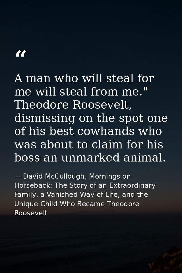 A man who will steal for me will steal from me." Theodore Roosevelt, dismissing on the spot one of his best cowhands who — David McCullough, Mornings on Horseback: The Story of an Extraordinary Family, a Vanished Way of Life, and the Unique Child Who Became Theodore Roosevelt