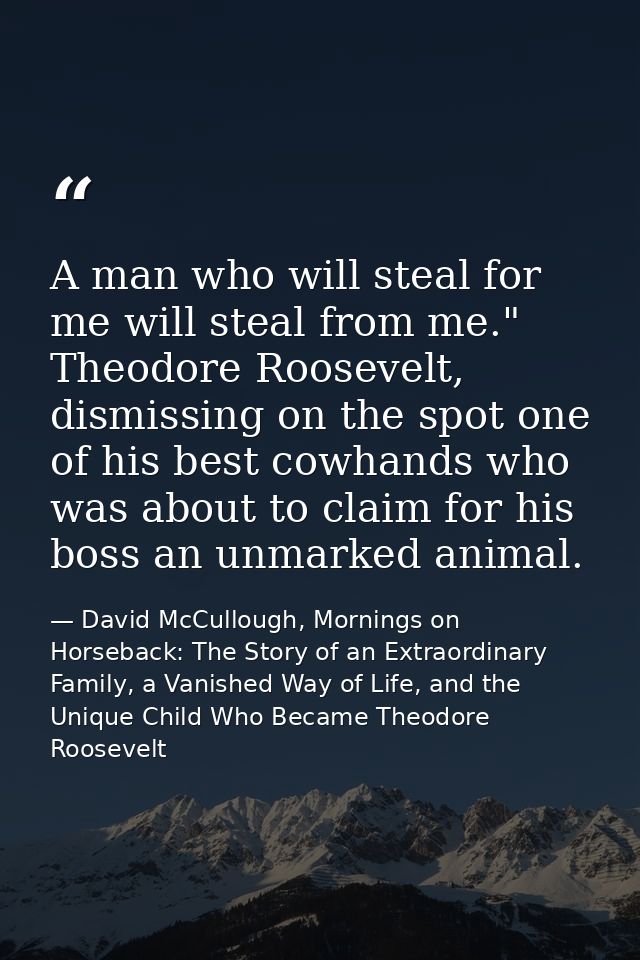 A man who will steal for me will steal from me." Theodore Roosevelt, dismissing on the spot one of his best cowhands who — David McCullough, Mornings on Horseback: The Story of an Extraordinary Family, a Vanished Way of Life, and the Unique Child Who Became Theodore Roosevelt