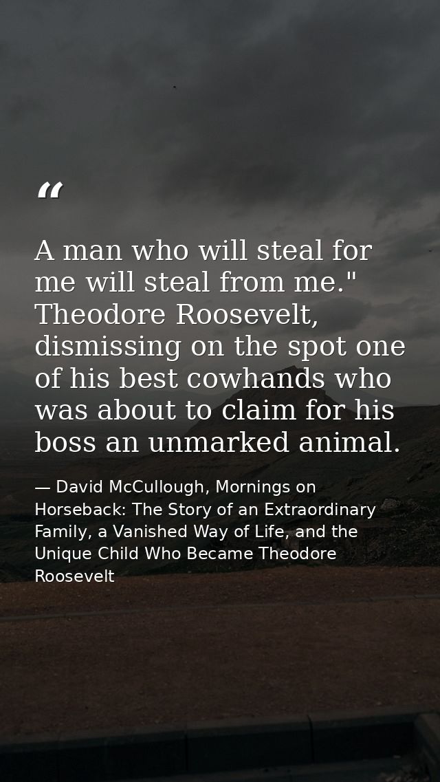 A man who will steal for me will steal from me." Theodore Roosevelt, dismissing on the spot one of his best cowhands who — David McCullough, Mornings on Horseback: The Story of an Extraordinary Family, a Vanished Way of Life, and the Unique Child Who Became Theodore Roosevelt
