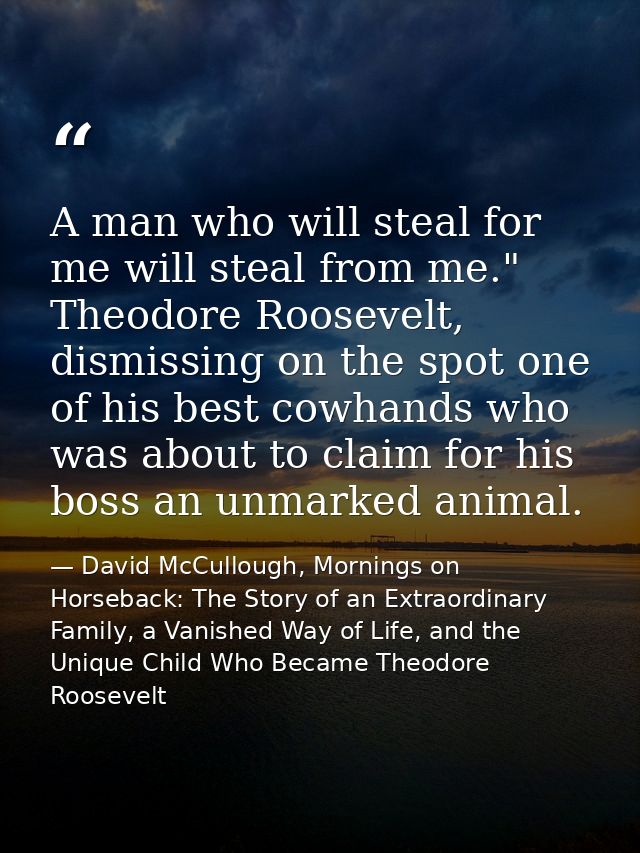 A man who will steal for me will steal from me." Theodore Roosevelt, dismissing on the spot one of his best cowhands who — David McCullough, Mornings on Horseback: The Story of an Extraordinary Family, a Vanished Way of Life, and the Unique Child Who Became Theodore Roosevelt