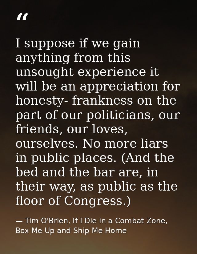 I suppose if we gain anything from this unsought experience it will be an appreciation for honesty- frankness on the par — Tim O'Brien, If I Die in a Combat Zone, Box Me Up and Ship Me Home