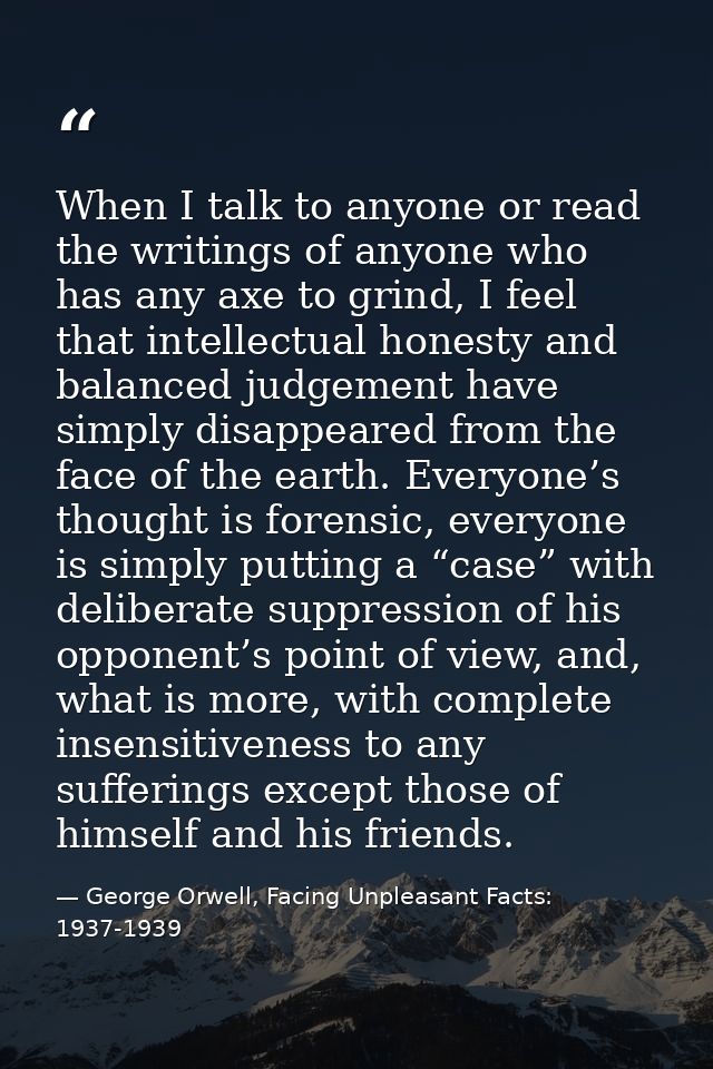 When I talk to anyone or read the writings of anyone who has any axe to grind, I feel that intellectual honesty and bala — George Orwell, Facing Unpleasant Facts: 1937-1939