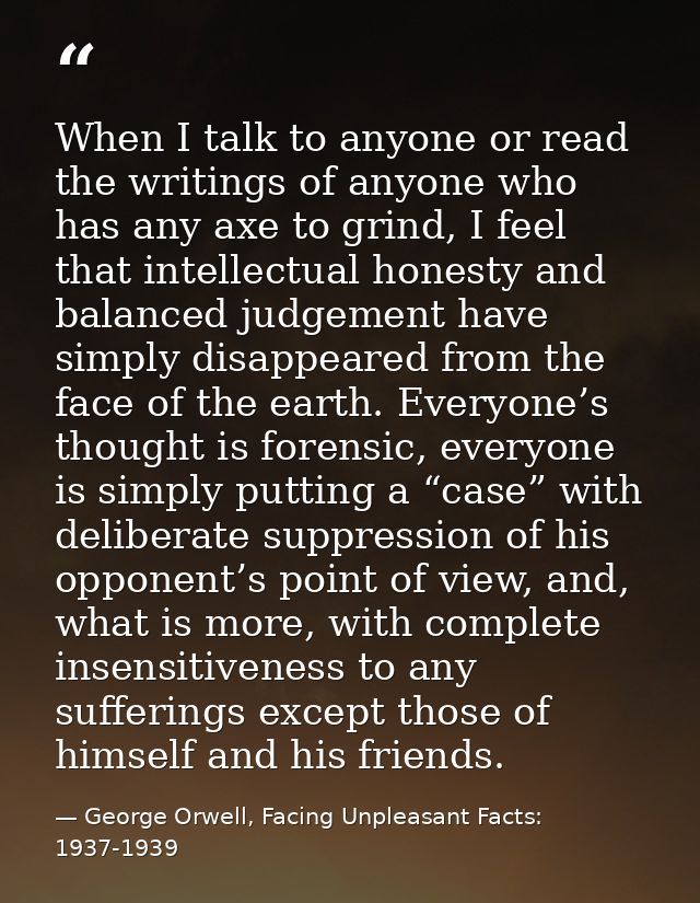 When I talk to anyone or read the writings of anyone who has any axe to grind, I feel that intellectual honesty and bala — George Orwell, Facing Unpleasant Facts: 1937-1939