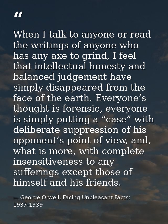 When I talk to anyone or read the writings of anyone who has any axe to grind, I feel that intellectual honesty and bala — George Orwell, Facing Unpleasant Facts: 1937-1939