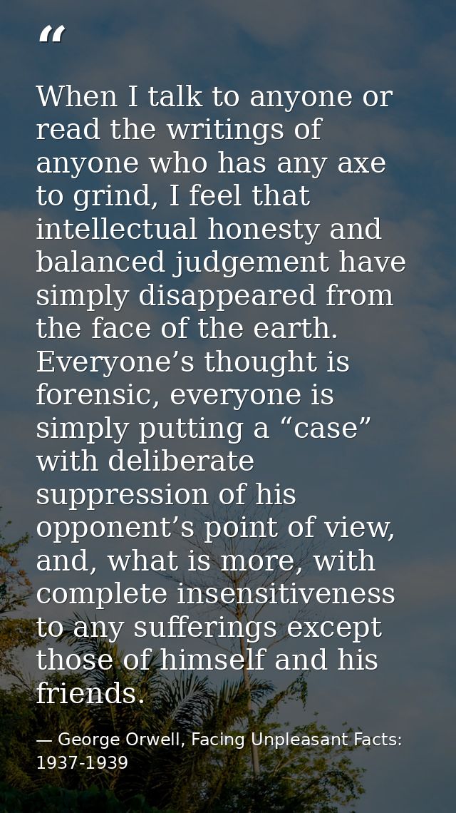 When I talk to anyone or read the writings of anyone who has any axe to grind, I feel that intellectual honesty and bala — George Orwell, Facing Unpleasant Facts: 1937-1939