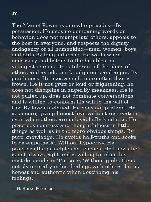 The Man of Power is one who presides—By persuasion. He uses no demeaning words or behavior, does not manipulate others,  — H. Burke Peterson