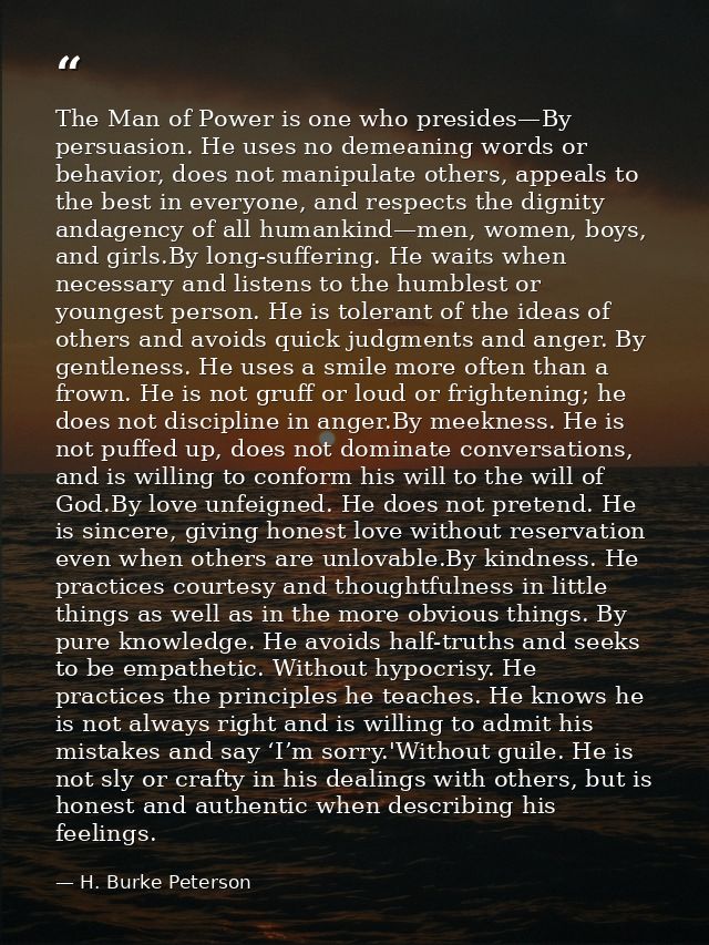 The Man of Power is one who presides—By persuasion. He uses no demeaning words or behavior, does not manipulate others,  — H. Burke Peterson