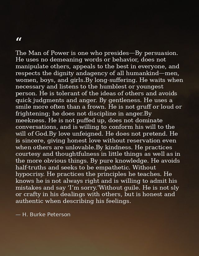 The Man of Power is one who presides—By persuasion. He uses no demeaning words or behavior, does not manipulate others,  — H. Burke Peterson