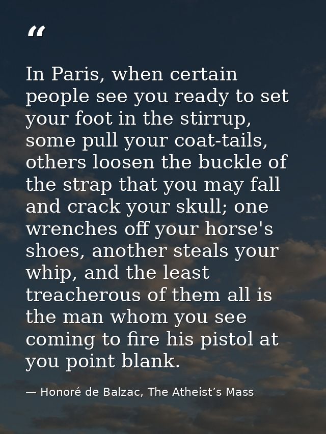 In Paris, when certain people see you ready to set your foot in the stirrup, some pull your coat-tails, others loosen th — Honoré de Balzac, The Atheist’s Mass