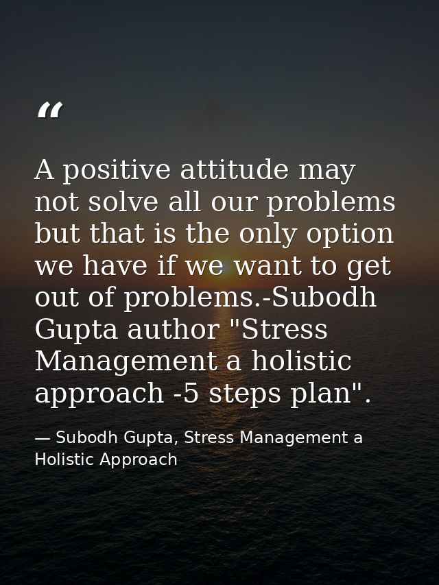 A positive attitude may not solve all our problems but that is the only option we have if we want to get out of problems — Subodh Gupta, Stress Management a Holistic Approach