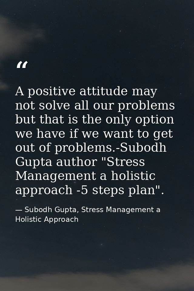 A positive attitude may not solve all our problems but that is the only option we have if we want to get out of problems — Subodh Gupta, Stress Management a Holistic Approach