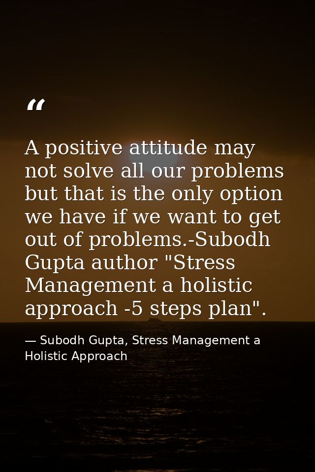 A positive attitude may not solve all our problems but that is the only option we have if we want to get out of problems — Subodh Gupta, Stress Management a Holistic Approach