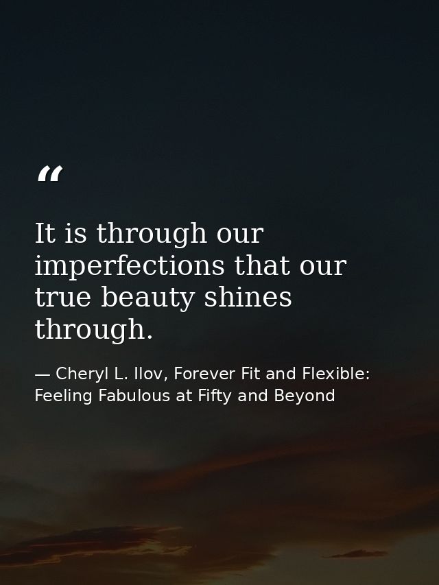 It is through our imperfections that our true beauty shines through. — Cheryl L. Ilov, Forever Fit and Flexible: Feeling Fabulous at Fifty and Beyond