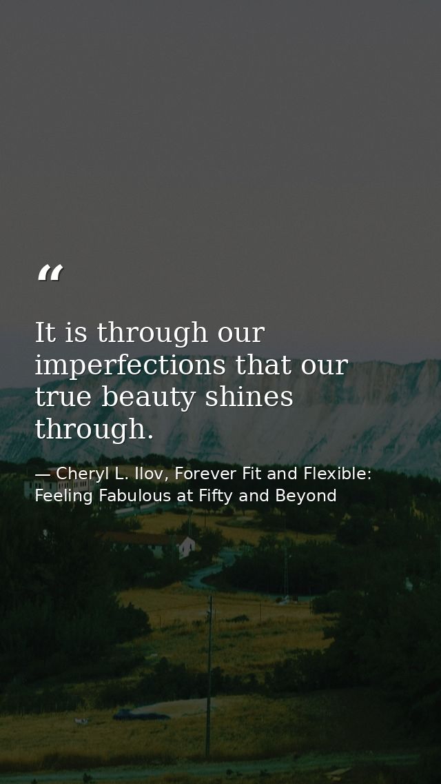 It is through our imperfections that our true beauty shines through. — Cheryl L. Ilov, Forever Fit and Flexible: Feeling Fabulous at Fifty and Beyond