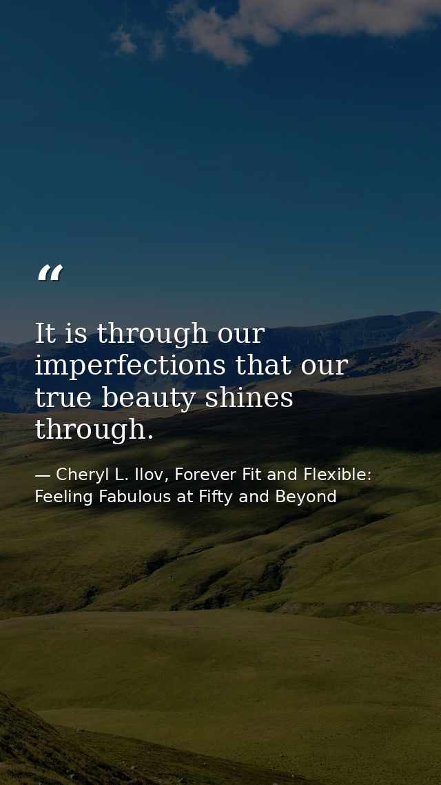 It is through our imperfections that our true beauty shines through. — Cheryl L. Ilov, Forever Fit and Flexible: Feeling Fabulous at Fifty and Beyond