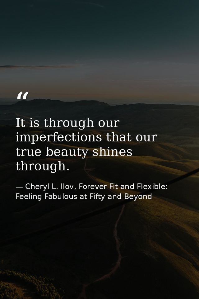 It is through our imperfections that our true beauty shines through. — Cheryl L. Ilov, Forever Fit and Flexible: Feeling Fabulous at Fifty and Beyond