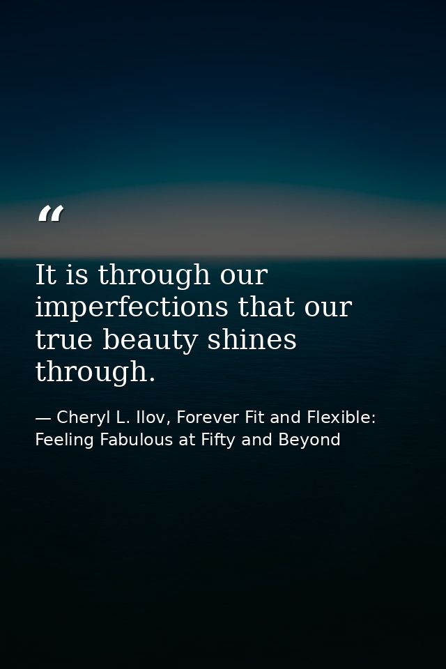 It is through our imperfections that our true beauty shines through. — Cheryl L. Ilov, Forever Fit and Flexible: Feeling Fabulous at Fifty and Beyond