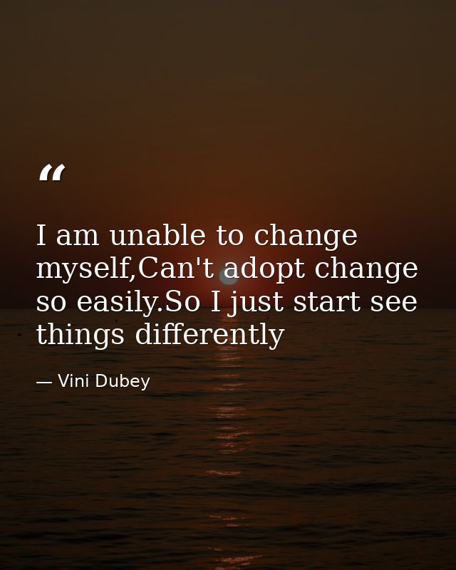 I am unable to change myself,Can't adopt change so easily.So I just start see things differently — Vini Dubey