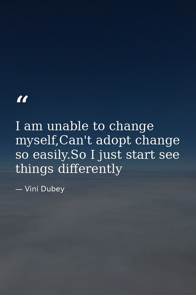 I am unable to change myself,Can't adopt change so easily.So I just start see things differently — Vini Dubey