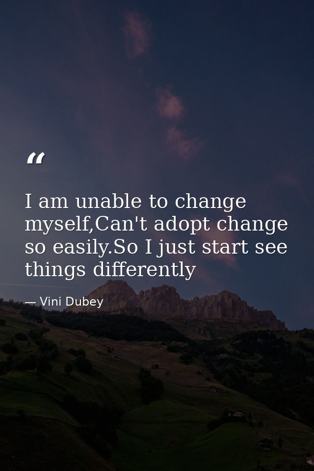 I am unable to change myself,Can't adopt change so easily.So I just start see things differently — Vini Dubey