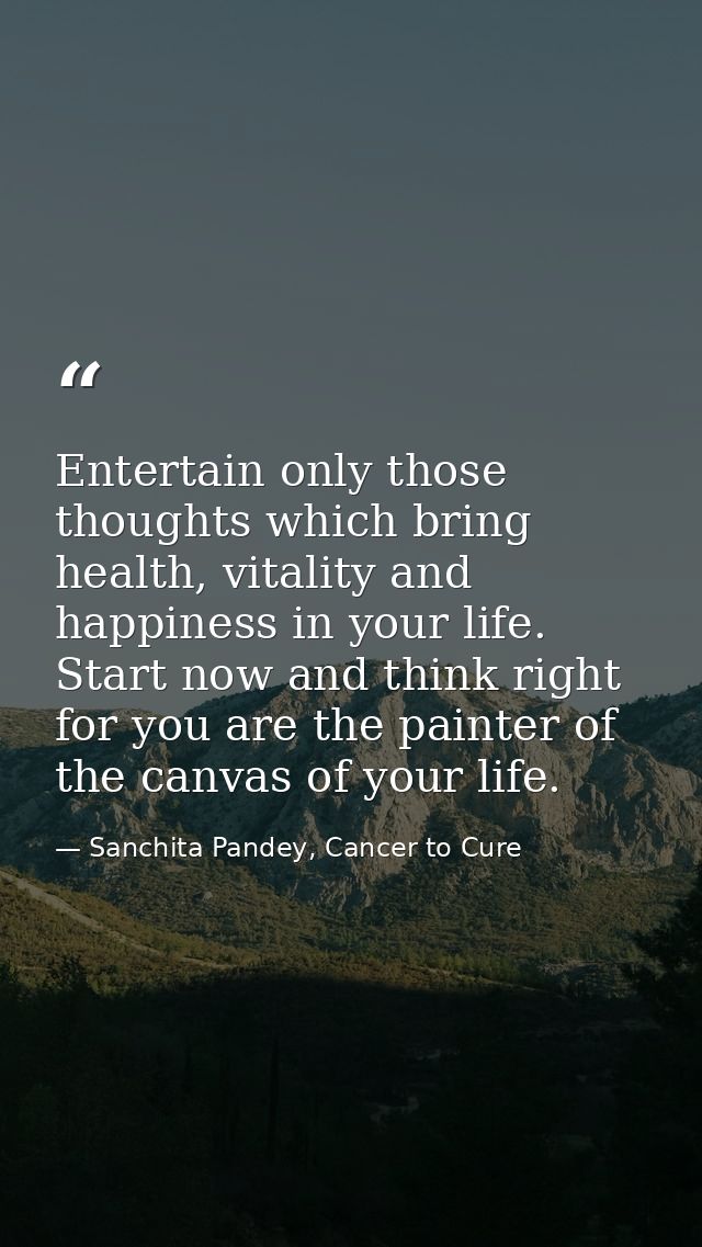 Entertain only those thoughts which bring health, vitality and happiness in your life. Start now and think right for you — Sanchita Pandey, Cancer to Cure