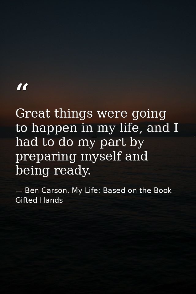 Great things were going to happen in my life, and I had to do my part by preparing myself and being ready. — Ben Carson, My Life: Based on the Book Gifted Hands