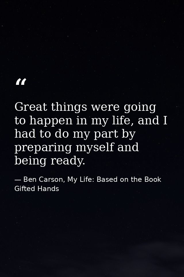 Great things were going to happen in my life, and I had to do my part by preparing myself and being ready. — Ben Carson, My Life: Based on the Book Gifted Hands