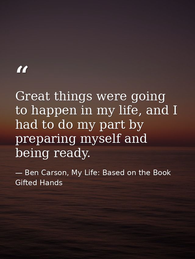 Great things were going to happen in my life, and I had to do my part by preparing myself and being ready. — Ben Carson, My Life: Based on the Book Gifted Hands
