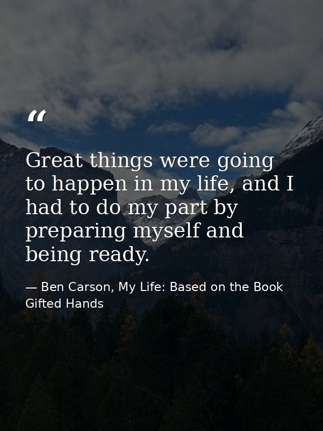 Great things were going to happen in my life, and I had to do my part by preparing myself and being ready. — Ben Carson, My Life: Based on the Book Gifted Hands
