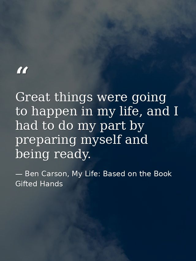 Great things were going to happen in my life, and I had to do my part by preparing myself and being ready. — Ben Carson, My Life: Based on the Book Gifted Hands