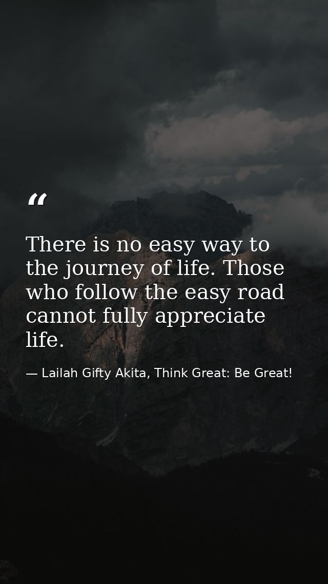 There is no easy way to the journey of life. Those who follow the easy road cannot fully appreciate life. — Lailah Gifty Akita, Think Great: Be Great!