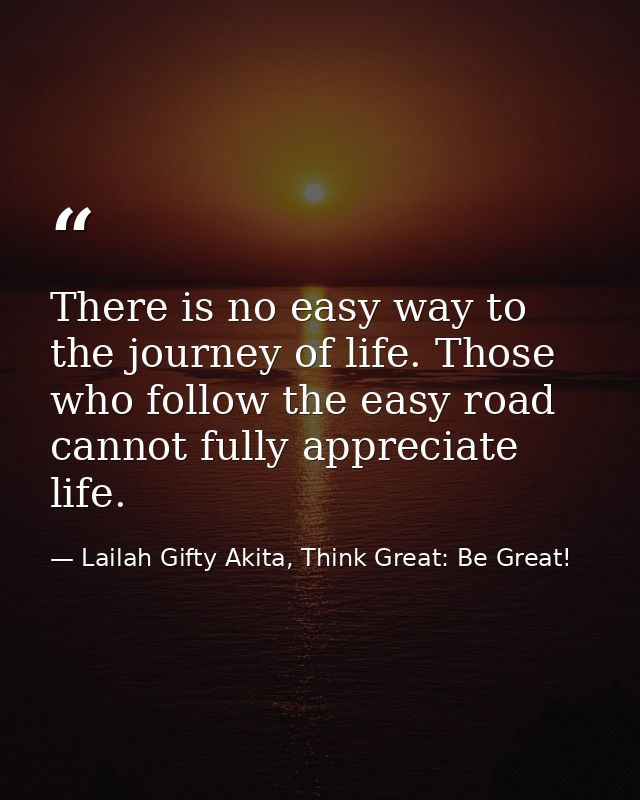 There is no easy way to the journey of life. Those who follow the easy road cannot fully appreciate life. — Lailah Gifty Akita, Think Great: Be Great!