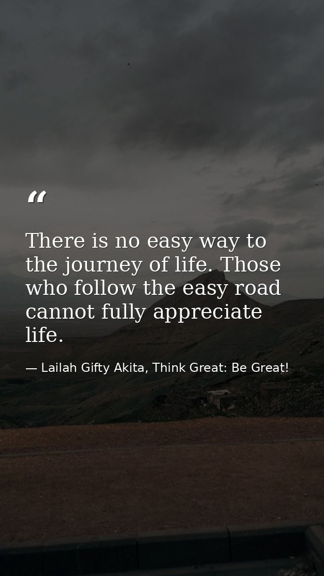 There is no easy way to the journey of life. Those who follow the easy road cannot fully appreciate life. — Lailah Gifty Akita, Think Great: Be Great!