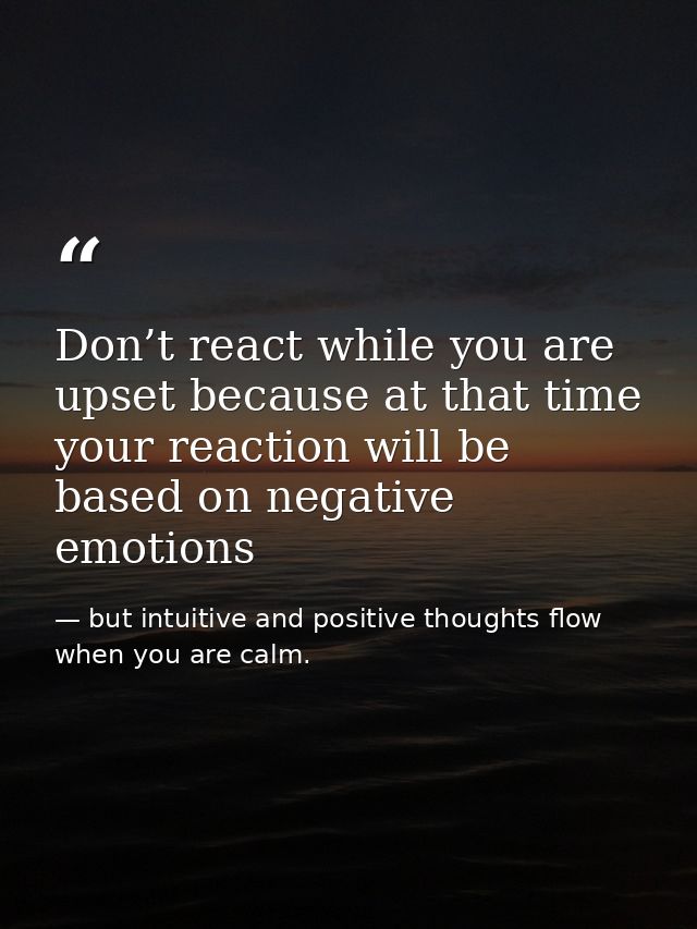 Don’t react while you are upset because at that time your reaction will be based on negative emotions — but intuitive and positive thoughts flow when you are calm.