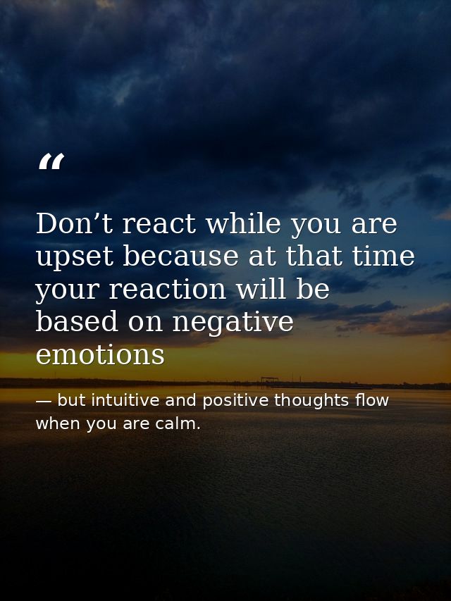 Don’t react while you are upset because at that time your reaction will be based on negative emotions — but intuitive and positive thoughts flow when you are calm.