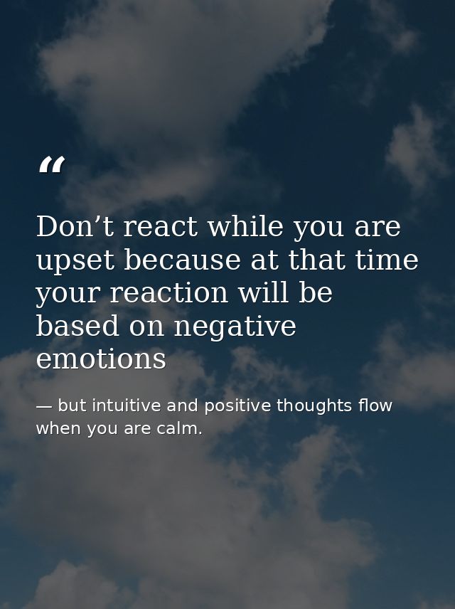 Don’t react while you are upset because at that time your reaction will be based on negative emotions — but intuitive and positive thoughts flow when you are calm.