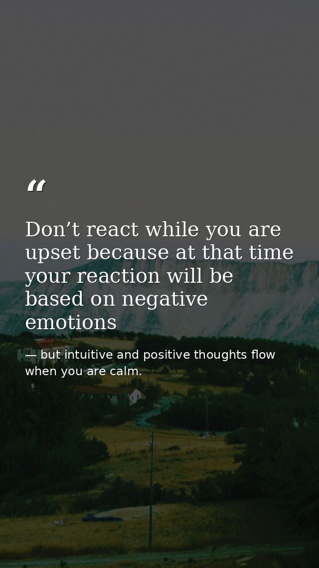 Don’t react while you are upset because at that time your reaction will be based on negative emotions — but intuitive and positive thoughts flow when you are calm.