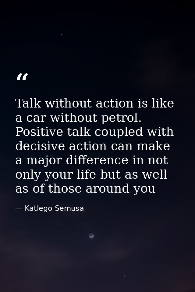Talk without action is like a car without petrol. Positive talk coupled with decisive action can make a major difference — Katlego Semusa
