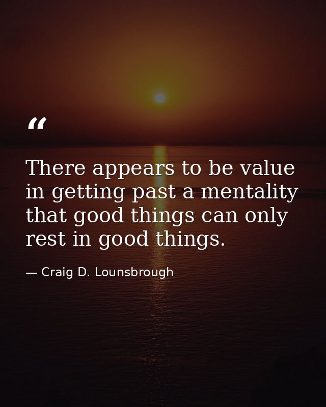 There appears to be value in getting past a mentality that good things can only rest in good things. — Craig D. Lounsbrough