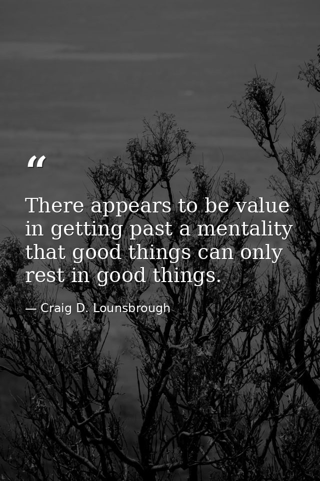 There appears to be value in getting past a mentality that good things can only rest in good things. — Craig D. Lounsbrough