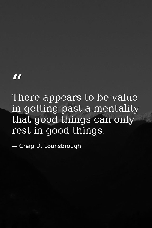 There appears to be value in getting past a mentality that good things can only rest in good things. — Craig D. Lounsbrough